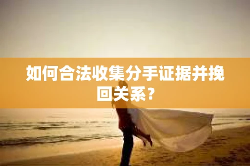 如何合法收集分手证据并挽回关系？