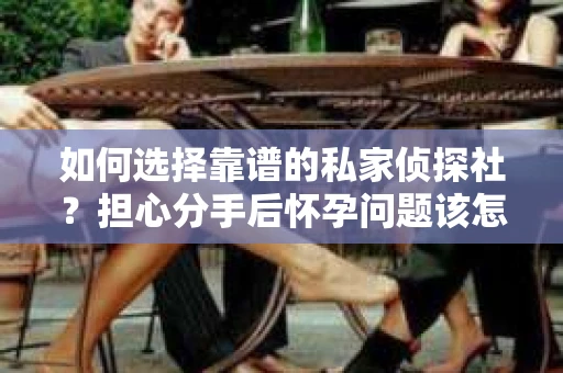 如何选择靠谱的私家侦探社？担心分手后怀孕问题该怎么办？