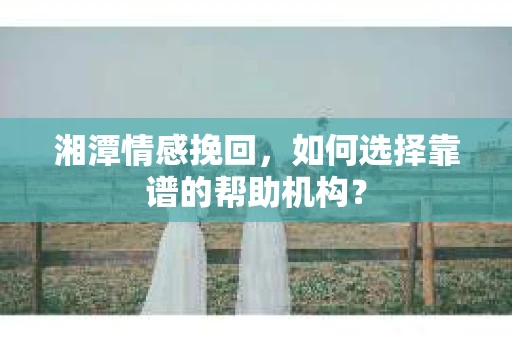 湘潭情感挽回，如何选择靠谱的帮助机构？
