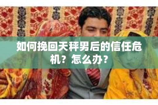 如何挽回天秤男后的信任危机？怎么办？