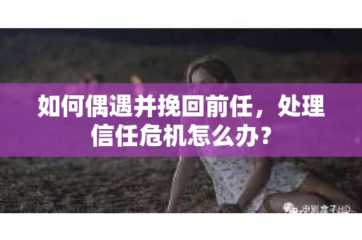 如何偶遇并挽回前任，处理信任危机怎么办？
