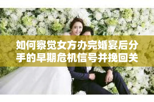 如何察觉女方办完婚宴后分手的早期危机信号并挽回关系？