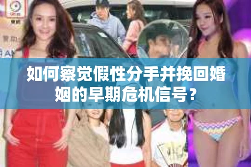 如何察觉假性分手并挽回婚姻的早期危机信号？