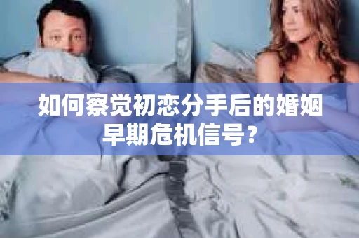 如何察觉初恋分手后的婚姻早期危机信号？