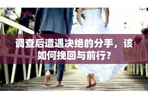 调查后遭遇决绝的分手，该如何挽回与前行？