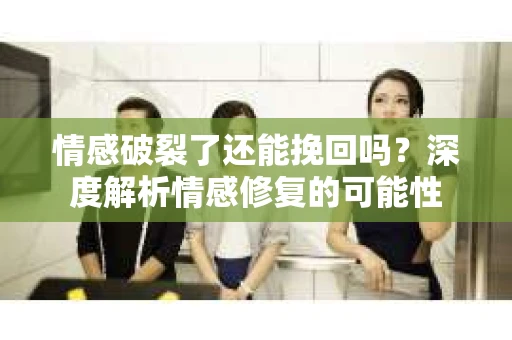 情感破裂了还能挽回吗？深度解析情感修复的可能性