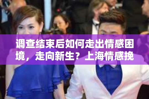 调查结束后如何走出情感困境，走向新生？上海情感挽回婚姻公司给出的专业建议