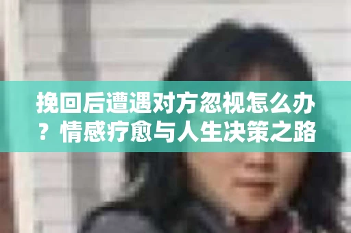 挽回后遭遇对方忽视怎么办?情感疗愈与人生决策之路 挽回后遭遇对方忽视怎么办?情感疗愈与人生决策之路