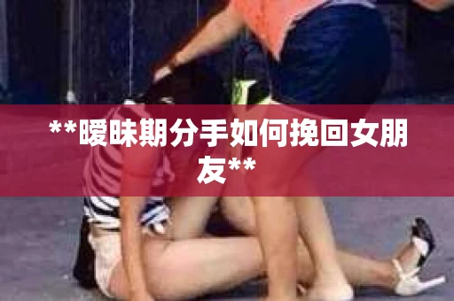 **暧昧期分手如何挽回女朋友**