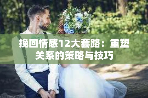 挽回情感12大套路：重塑关系的策略与技巧