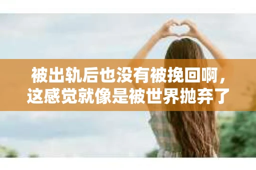 被出轨后也没有被挽回啊，这感觉就像是被世界抛弃了一样。我曾经也经历过这样的事情，那种心如刀割的痛，至今仍记忆犹新。今天，我想和大家聊聊这个话题，希望能给那些正在经历或者曾经经历过类似痛苦的人一些安慰和帮助。