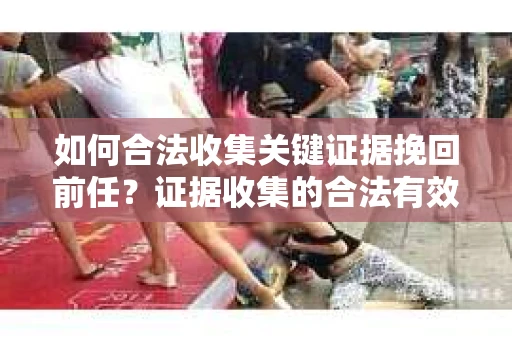 如何合法收集关键证据挽回前任?证据收集的合法有效方案 如何合法收集关键证据挽回前任?证据收集的合法有效方案