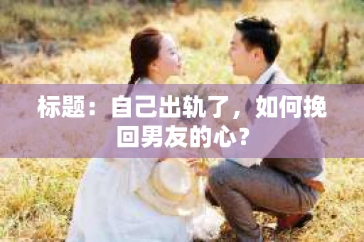标题：自己出轨了，如何挽回男友的心？