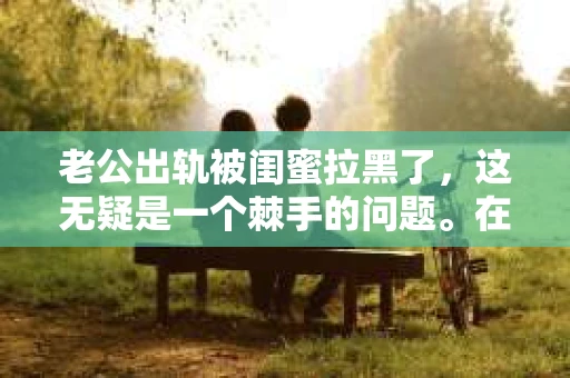 老公出轨被闺蜜拉黑了，这无疑是一个棘手的问题。在这个问题上，我想要和大家分享一下我的看法和经历，希望能给大家带来一些启示。