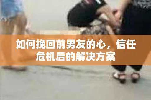 如何挽回前男友的心，信任危机后的解决方案