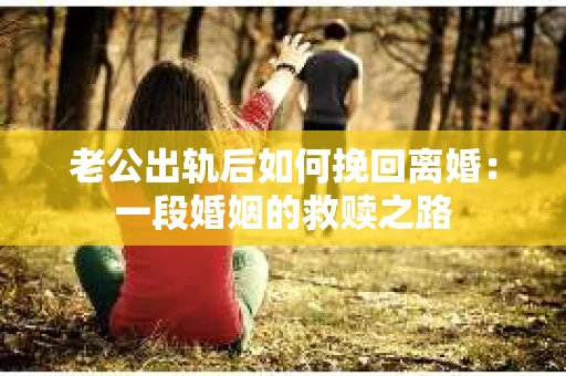 老公出轨后如何挽回离婚：一段婚姻的救赎之路