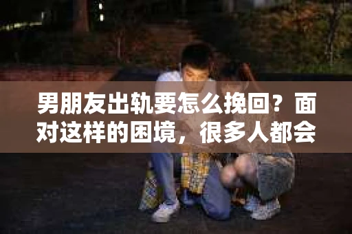 男朋友出轨要怎么挽回？面对这样的困境，很多人都会感到无助和痛苦。但请相信，无论情况多么复杂，总有解决问题的方法。今天，就让我来和大家聊聊，当男朋友出轨时，我们应该如何挽回这段感情。