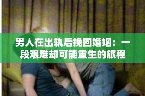 男人在出轨后挽回婚姻：一段艰难却可能重生的旅程
