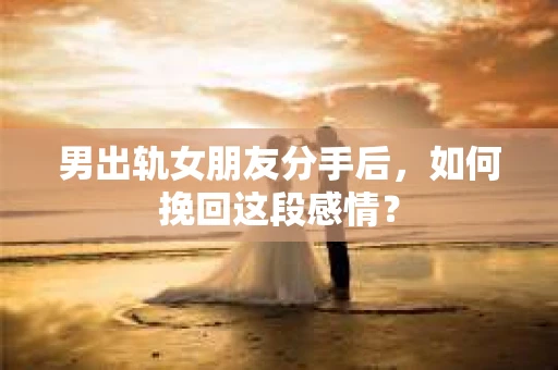 男出轨女朋友分手后，如何挽回这段感情？