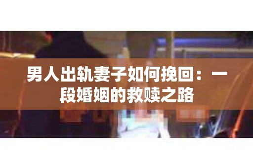 男人出轨妻子如何挽回:一段婚姻的救赎之路 男人出轨妻子如何挽回:一段婚姻的救赎之路