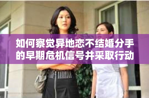 如何察觉异地恋不结婚分手的早期危机信号并采取行动? 如何察觉异地恋不结婚分手的早期危机信号并采取行动?