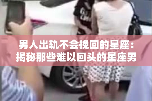 男人出轨不会挽回的星座：揭秘那些难以回头的星座男