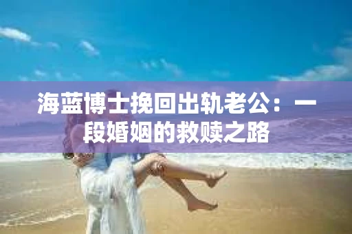 海蓝博士挽回出轨老公：一段婚姻的救赎之路