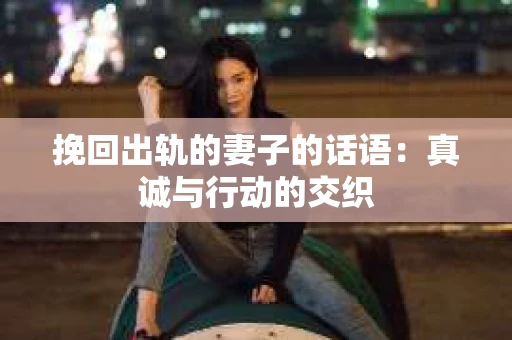 挽回出轨的妻子的话语：真诚与行动的交织