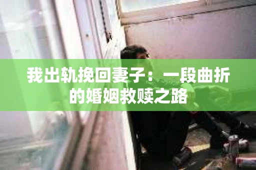 我出轨挽回妻子：一段曲折的婚姻救赎之路