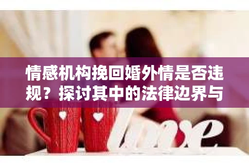 情感机构挽回婚外情是否违规？探讨其中的法律边界与伦理考量