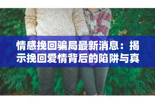 情感挽回骗局最新消息：揭示挽回爱情背后的陷阱与真相