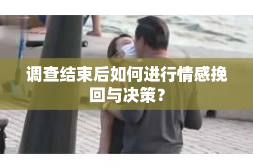 调查结束后如何进行情感挽回与决策？