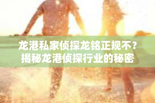 龙港私家侦探龙铭正规不？揭秘龙港侦探行业的秘密