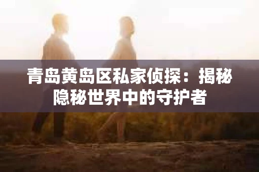 青岛黄岛区私家侦探：揭秘隐秘世界中的守护者
