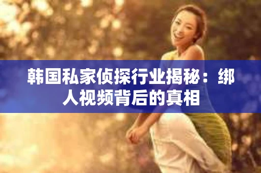 韩国私家侦探行业揭秘：绑人视频背后的真相