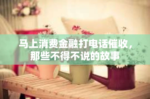 马上消费金融打电话催收，那些不得不说的故事