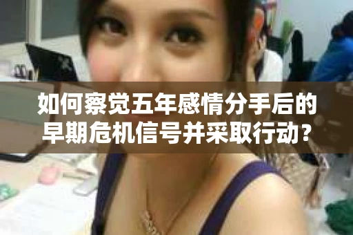 如何察觉五年感情分手后的早期危机信号并采取行动？