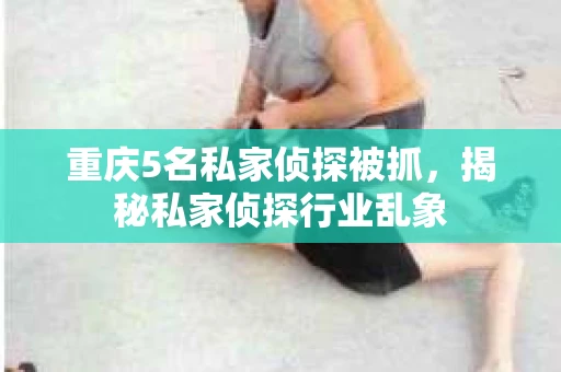 重庆5名私家侦探被抓，揭秘私家侦探行业乱象