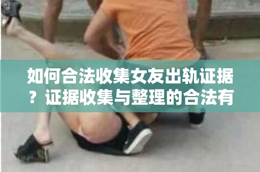 如何合法收集女友出轨证据？证据收集与整理的合法有效策略