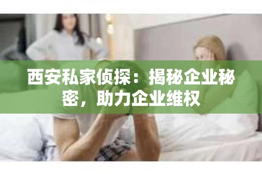 西安私家侦探：揭秘企业秘密，助力企业维权