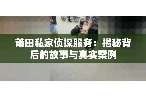 莆田私家侦探服务：揭秘背后的故事与真实案例