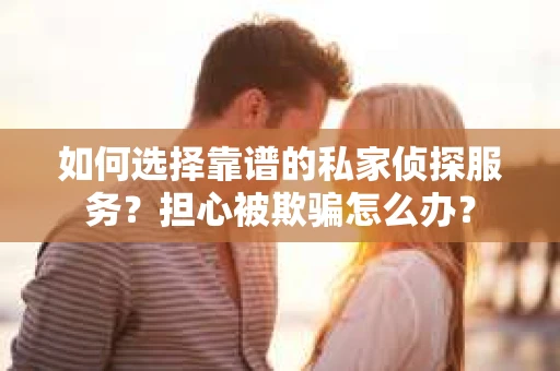 如何选择靠谱的私家侦探服务？担心被欺骗怎么办？