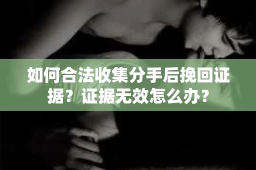 如何合法收集分手后挽回证据？证据无效怎么办？