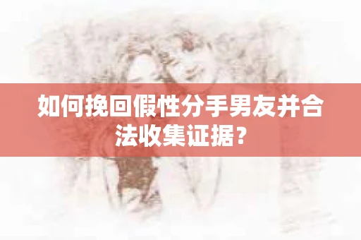 如何挽回假性分手男友并合法收集证据？