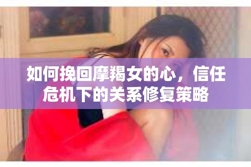 如何挽回摩羯女的心，信任危机下的关系修复策略