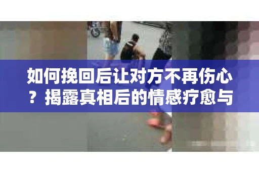 如何挽回后让对方不再伤心？揭露真相后的情感疗愈与前行计划