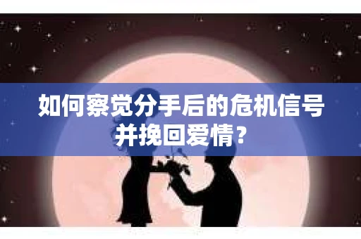 如何察觉分手后的危机信号并挽回爱情？