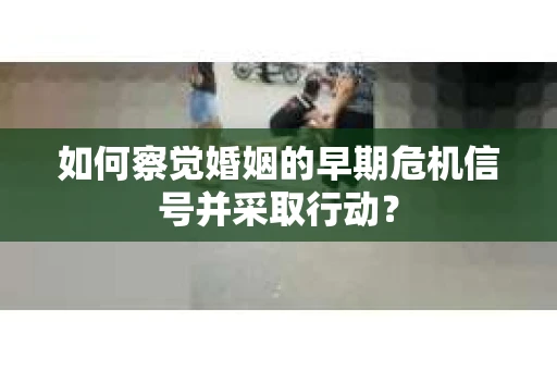 如何察觉婚姻的早期危机信号并采取行动？