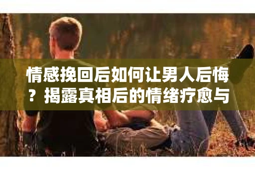 情感挽回后如何让男人后悔？揭露真相后的情绪疗愈与人生决策