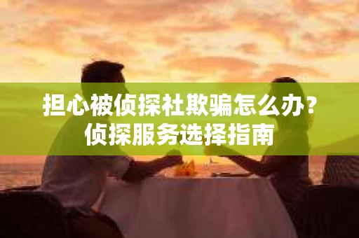 担心被侦探社欺骗怎么办?侦探服务选择指南 担心被侦探社欺骗怎么办?侦探服务选择指南